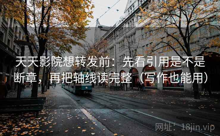 天天影院想转发前：先看引用是不是断章，再把轴线读完整（写作也能用）