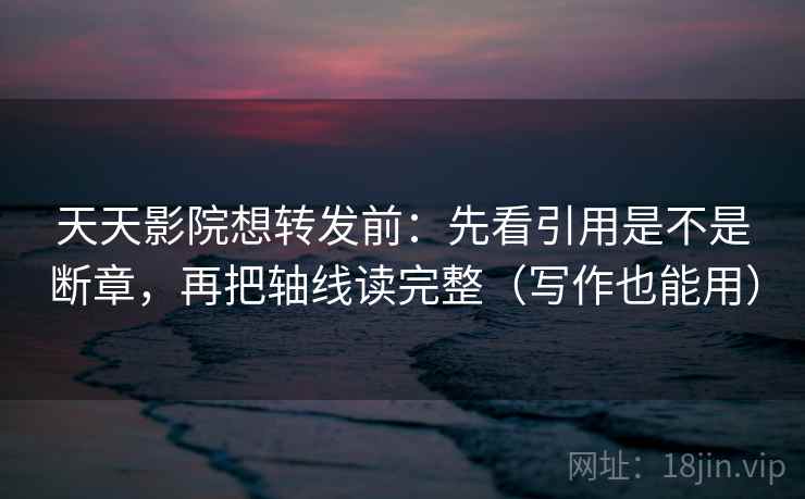 天天影院想转发前：先看引用是不是断章，再把轴线读完整（写作也能用）