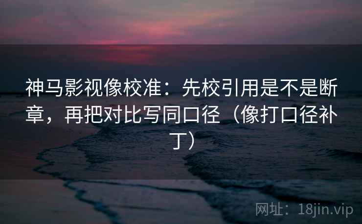 神马影视像校准：先校引用是不是断章，再把对比写同口径（像打口径补丁）