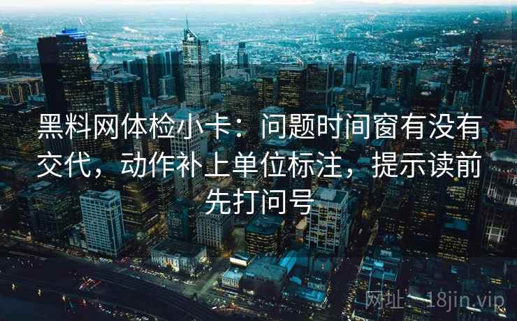 黑料网体检小卡：问题时间窗有没有交代，动作补上单位标注，提示读前先打问号