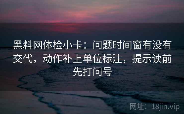 黑料网体检小卡：问题时间窗有没有交代，动作补上单位标注，提示读前先打问号