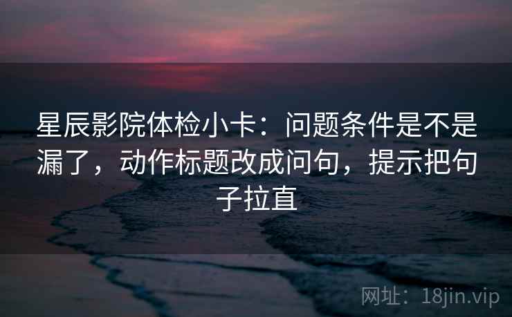 星辰影院体检小卡：问题条件是不是漏了，动作标题改成问句，提示把句子拉直