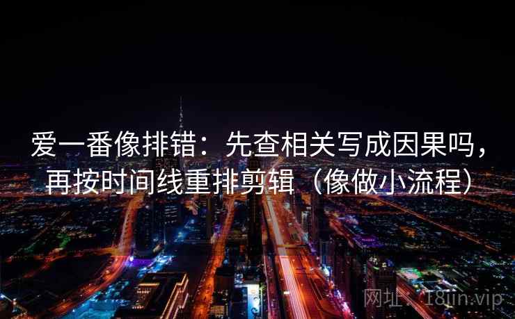 爱一番像排错：先查相关写成因果吗，再按时间线重排剪辑（像做小流程）