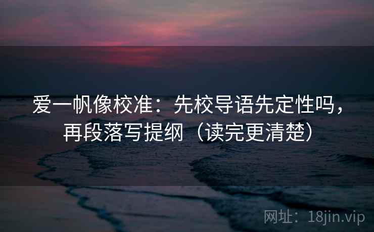 爱一帆像校准：先校导语先定性吗，再段落写提纲（读完更清楚）