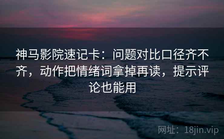 神马影院速记卡：问题对比口径齐不齐，动作把情绪词拿掉再读，提示评论也能用