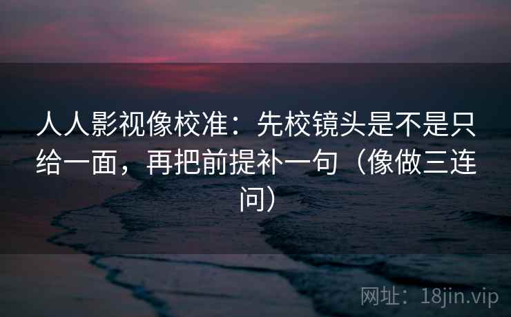 人人影视像校准：先校镜头是不是只给一面，再把前提补一句（像做三连问）