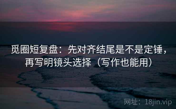 觅圈短复盘：先对齐结尾是不是定锤，再写明镜头选择（写作也能用）