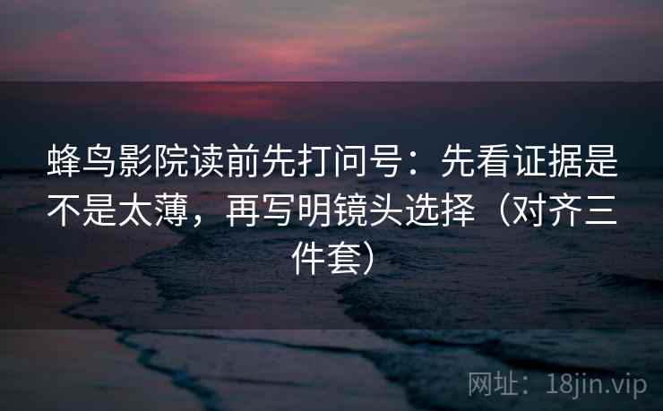 蜂鸟影院读前先打问号：先看证据是不是太薄，再写明镜头选择（对齐三件套）