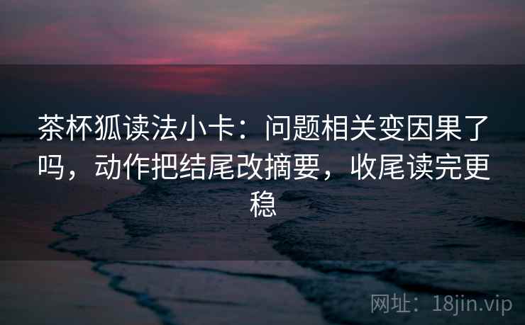 茶杯狐读法小卡：问题相关变因果了吗，动作把结尾改摘要，收尾读完更稳