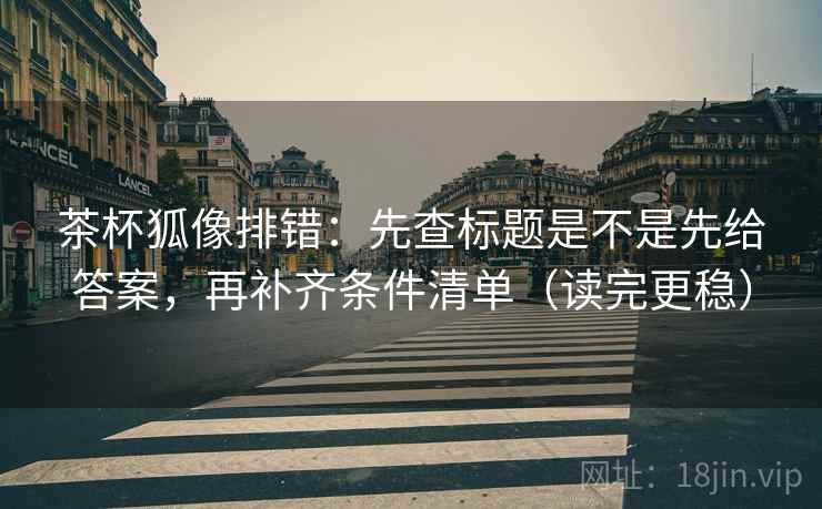 茶杯狐像排错：先查标题是不是先给答案，再补齐条件清单（读完更稳）