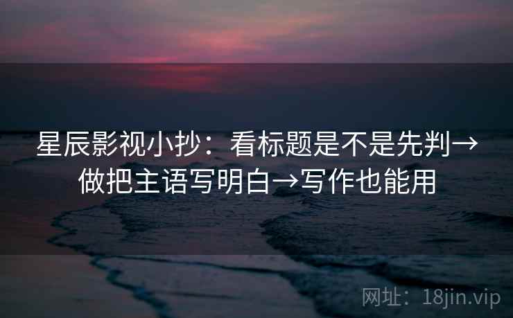 星辰影视小抄：看标题是不是先判→做把主语写明白→写作也能用