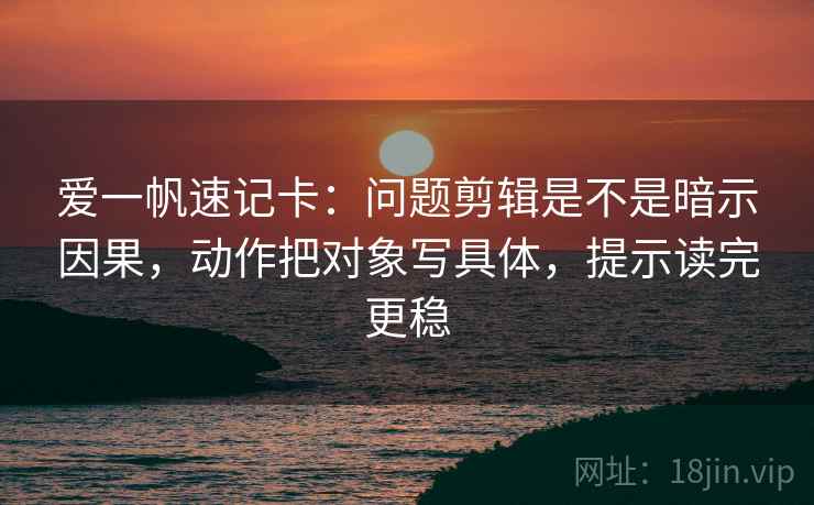爱一帆速记卡：问题剪辑是不是暗示因果，动作把对象写具体，提示读完更稳