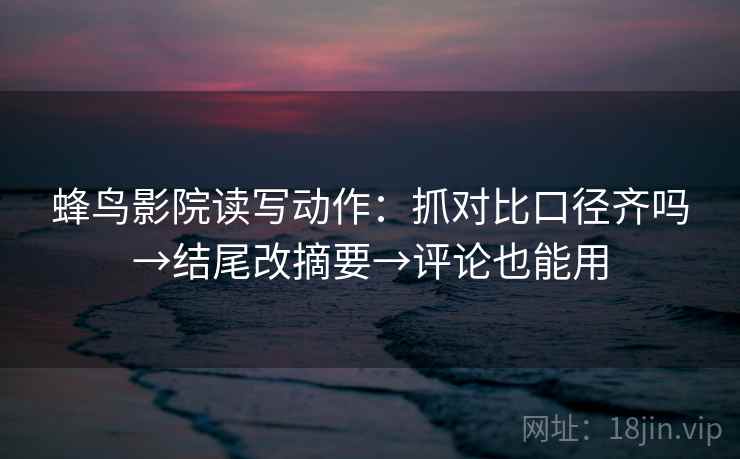 蜂鸟影院读写动作：抓对比口径齐吗→结尾改摘要→评论也能用