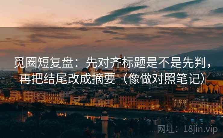 觅圈短复盘：先对齐标题是不是先判，再把结尾改成摘要（像做对照笔记）