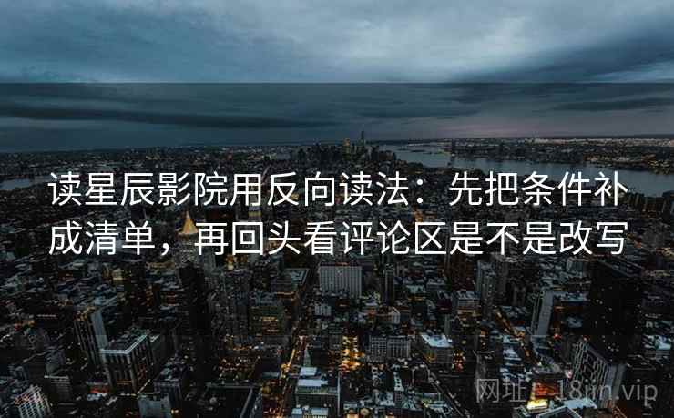 读星辰影院用反向读法：先把条件补成清单，再回头看评论区是不是改写