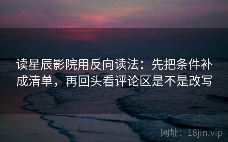 读星辰影院用反向读法：先把条件补成清单，再回头看评论区是不是改写
