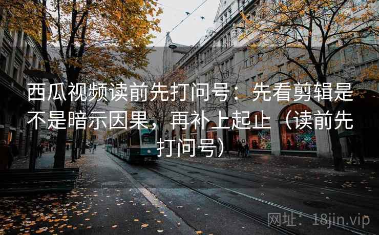 西瓜视频读前先打问号：先看剪辑是不是暗示因果，再补上起止（读前先打问号）