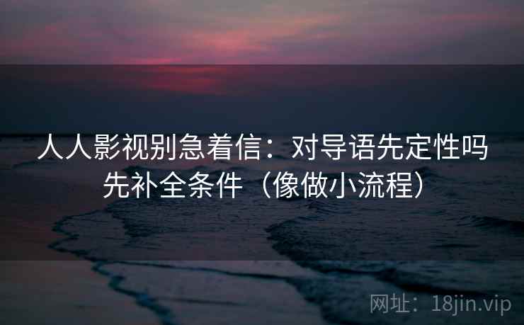 人人影视别急着信：对导语先定性吗先补全条件（像做小流程）