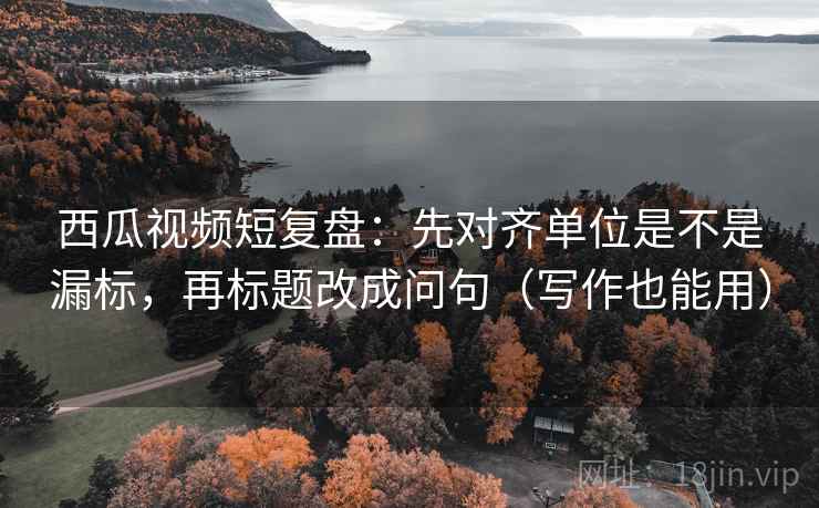西瓜视频短复盘：先对齐单位是不是漏标，再标题改成问句（写作也能用）