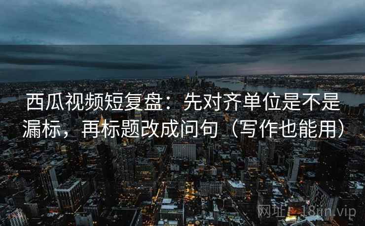 西瓜视频短复盘：先对齐单位是不是漏标，再标题改成问句（写作也能用）