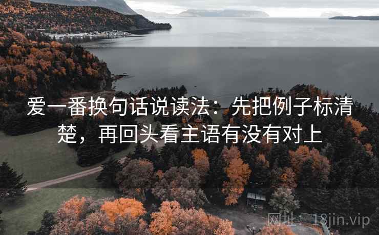 爱一番换句话说读法:先把例子标清楚,再回头看主语有没有对上 爱一番换句话说读法:先把例子标清楚,再回头看主语有没有对上