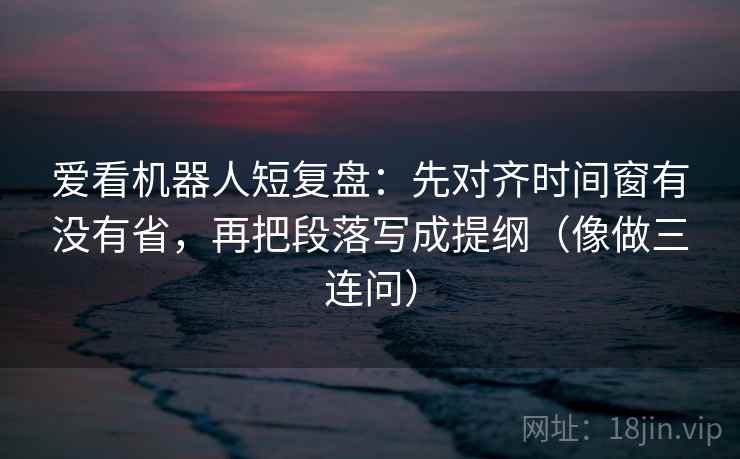爱看机器人短复盘:先对齐时间窗有没有省,再把段落写成提纲(像做三连问) 爱看机器人短复盘:先对齐时间窗有没有省,再把段落写成提纲(像做三连问)