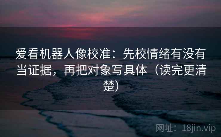 爱看机器人像校准：先校情绪有没有当证据，再把对象写具体（读完更清楚）