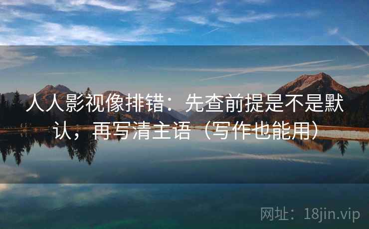 人人影视像排错:先查前提是不是默认,再写清主语(写作也能用) 人人影视像排错:先查前提是不是默认,再写清主语(写作也能用)