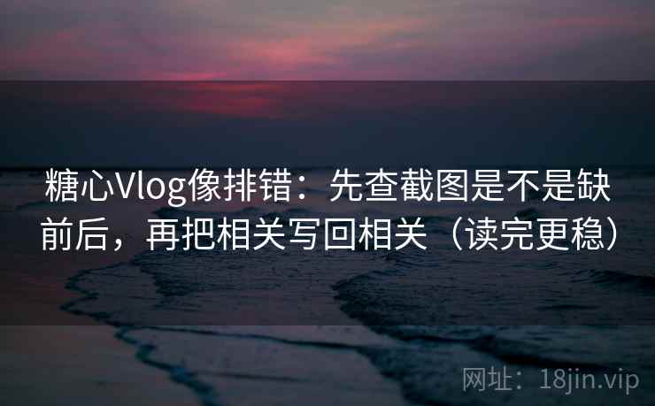 糖心Vlog像排错：先查截图是不是缺前后，再把相关写回相关（读完更稳）