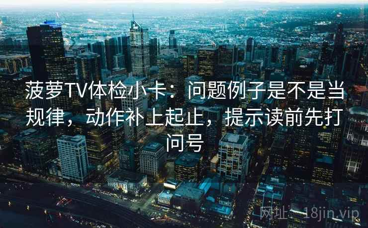 菠萝TV体检小卡：问题例子是不是当规律，动作补上起止，提示读前先打问号