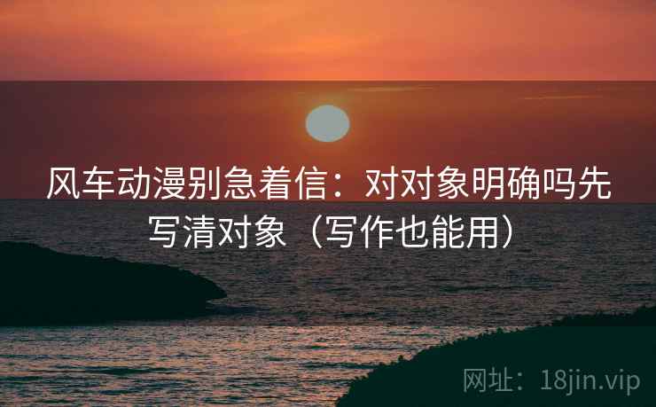 风车动漫别急着信:对对象明确吗先写清对象(写作也能用) 风车动漫别急着信:对对象明确吗先写清对象(写作也能用)