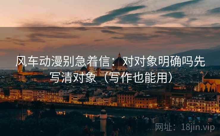 风车动漫别急着信：对对象明确吗先写清对象（写作也能用）