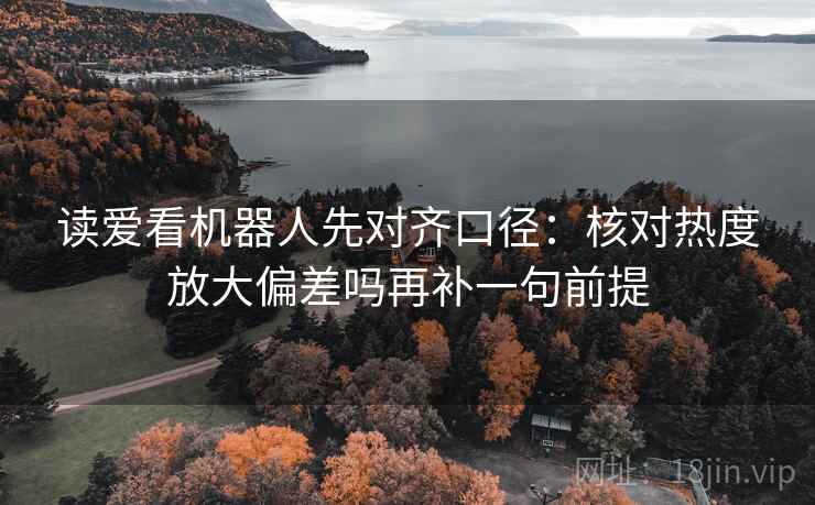 读爱看机器人先对齐口径：核对热度放大偏差吗再补一句前提
