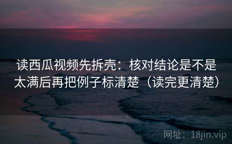 读西瓜视频先拆壳:核对结论是不是太满后再把例子标清楚(读完更清楚) 读西瓜视频先拆壳:核对结论是不是太满后再把例子标清楚(读完更清楚)