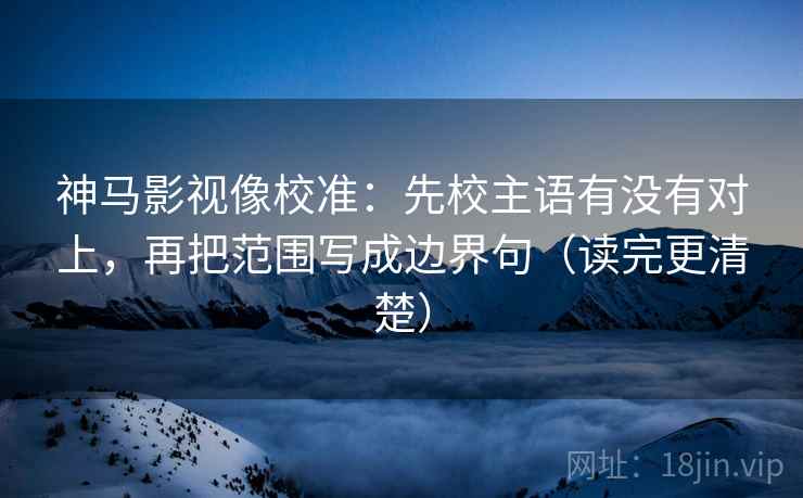 神马影视像校准：先校主语有没有对上，再把范围写成边界句（读完更清楚）