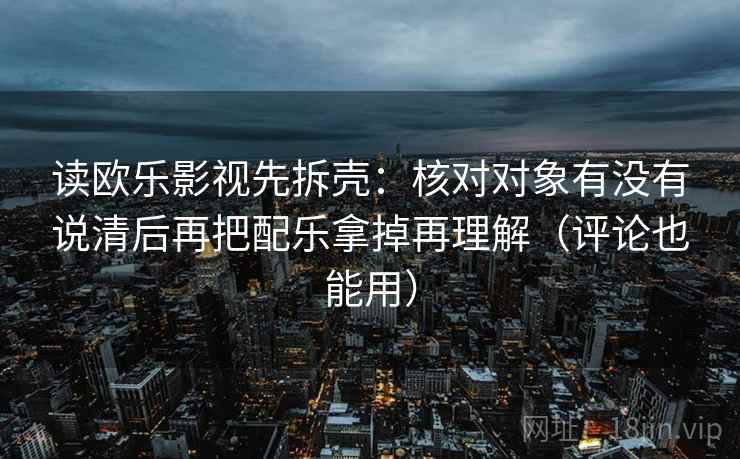 读欧乐影视先拆壳:核对对象有没有说清后再把配乐拿掉再理解(评论也能用) 读欧乐影视先拆壳:核对对象有没有说清后再把配乐拿掉再理解(评论也能用)