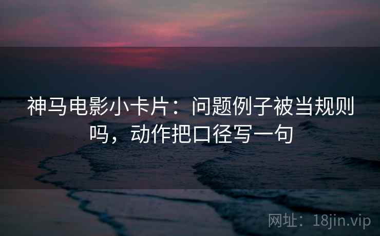神马电影小卡片：问题例子被当规则吗，动作把口径写一句