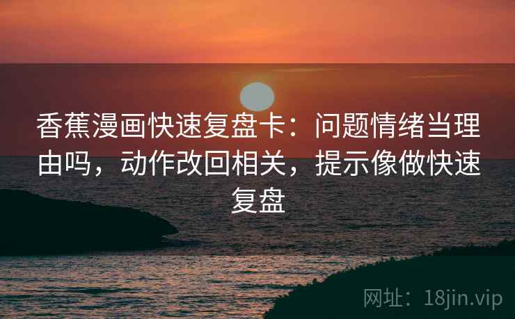 香蕉漫画快速复盘卡:问题情绪当理由吗,动作改回相关,提示像做快速复盘 香蕉漫画快速复盘卡:问题情绪当理由吗,动作改回相关,提示像做快速复盘
