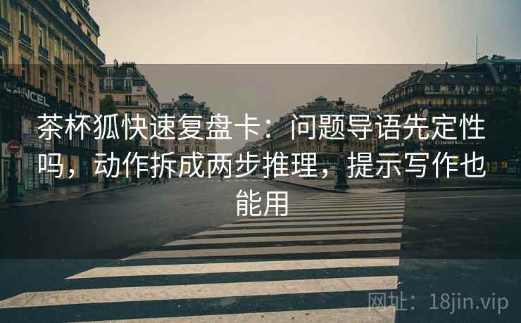 茶杯狐快速复盘卡：问题导语先定性吗，动作拆成两步推理，提示写作也能用
