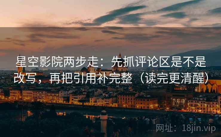 星空影院两步走：先抓评论区是不是改写，再把引用补完整（读完更清醒）