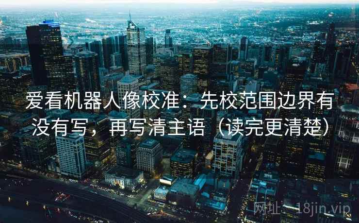 爱看机器人像校准：先校范围边界有没有写，再写清主语（读完更清楚）