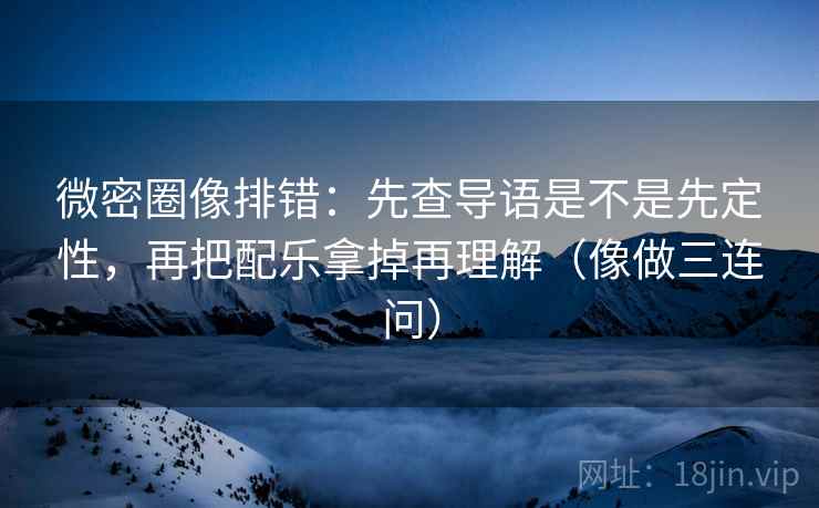 微密圈像排错：先查导语是不是先定性，再把配乐拿掉再理解（像做三连问）
