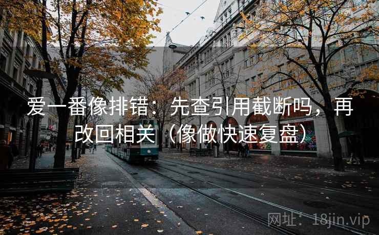 爱一番像排错:先查引用截断吗,再改回相关(像做快速复盘) 爱一番像排错:先查引用截断吗,再改回相关(像做快速复盘)