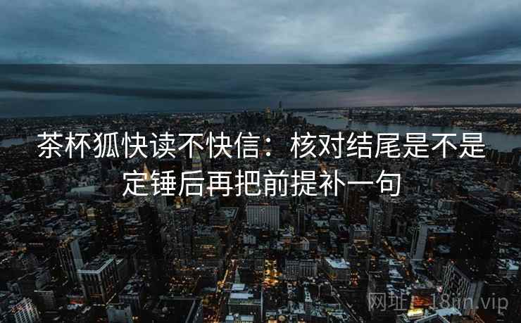 茶杯狐快读不快信:核对结尾是不是定锤后再把前提补一句 茶杯狐快读不快信:核对结尾是不是定锤后再把前提补一句