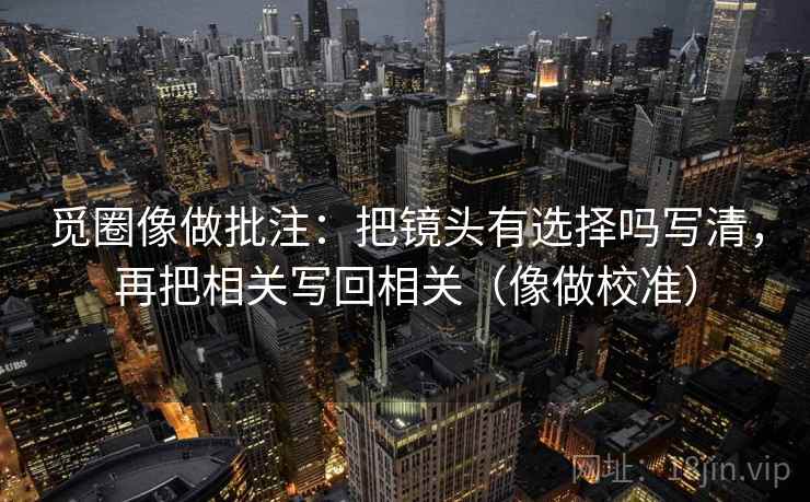 觅圈像做批注:把镜头有选择吗写清,再把相关写回相关(像做校准) 觅圈像做批注:把镜头有选择吗写清,再把相关写回相关(像做校准)