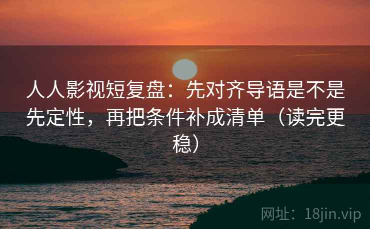 人人影视短复盘：先对齐导语是不是先定性，再把条件补成清单（读完更稳）